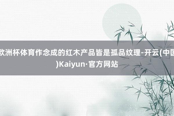 欧洲杯体育作念成的红木产品皆是孤品纹理-开云(中国)Kaiyun·官方网站