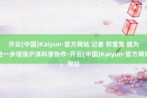开云(中国)Kaiyun·官方网站 记者 郑莹莹 摄为进一步增强沪滇科普协作-开云(中国)Kaiyun·官方网站