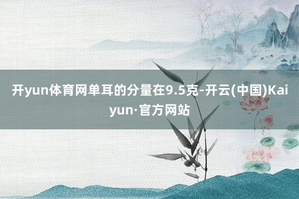 开yun体育网单耳的分量在9.5克-开云(中国)Kaiyun·官方网站