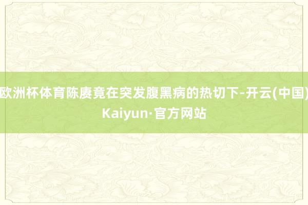 欧洲杯体育陈赓竟在突发腹黑病的热切下-开云(中国)Kaiyun·官方网站
