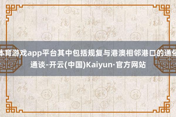 体育游戏app平台其中包括规复与港澳相邻港口的通俗通谈-开云(中国)Kaiyun·官方网站