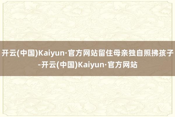 开云(中国)Kaiyun·官方网站留住母亲独自照拂孩子-开云(中国)Kaiyun·官方网站