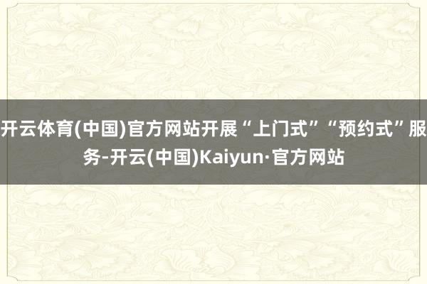 开云体育(中国)官方网站开展“上门式”“预约式”服务-开云(中国)Kaiyun·官方网站