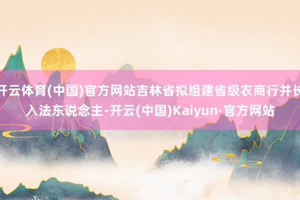 开云体育(中国)官方网站吉林省拟组建省级农商行并长入法东说念主-开云(中国)Kaiyun·官方网站