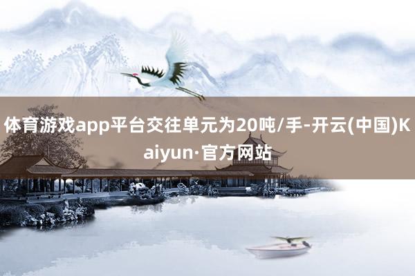 体育游戏app平台交往单元为20吨/手-开云(中国)Kaiyun·官方网站