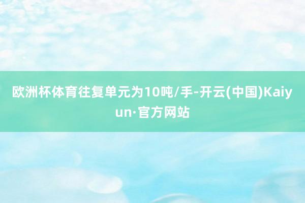 欧洲杯体育往复单元为10吨/手-开云(中国)Kaiyun·官方网站