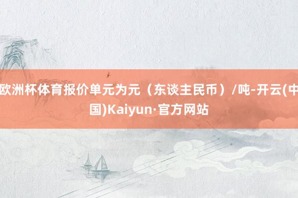 欧洲杯体育报价单元为元（东谈主民币）/吨-开云(中国)Kaiyun·官方网站
