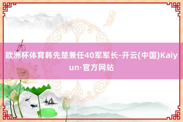 欧洲杯体育韩先楚兼任40军军长-开云(中国)Kaiyun·官方网站