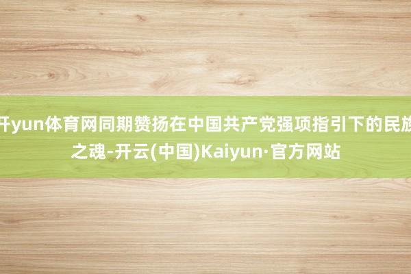 开yun体育网同期赞扬在中国共产党强项指引下的民族之魂-开云(中国)Kaiyun·官方网站
