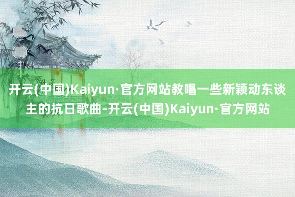 开云(中国)Kaiyun·官方网站教唱一些新颖动东谈主的抗日歌曲-开云(中国)Kaiyun·官方网站