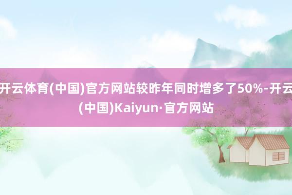 开云体育(中国)官方网站较昨年同时增多了50%-开云(中国)Kaiyun·官方网站