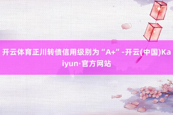 开云体育正川转债信用级别为“A+”-开云(中国)Kaiyun·官方网站