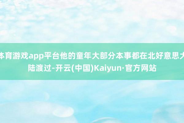 体育游戏app平台他的童年大部分本事都在北好意思大陆渡过-开云(中国)Kaiyun·官方网站