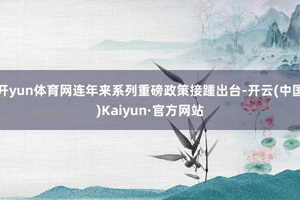 开yun体育网连年来系列重磅政策接踵出台-开云(中国)Kaiyun·官方网站
