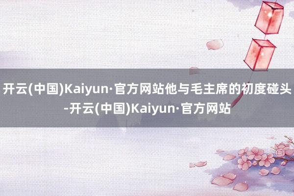 开云(中国)Kaiyun·官方网站他与毛主席的初度碰头-开云(中国)Kaiyun·官方网站