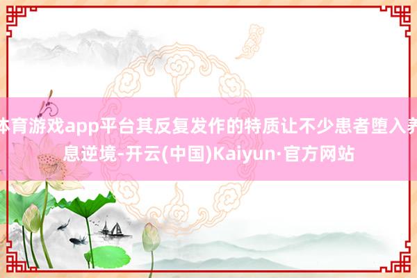体育游戏app平台其反复发作的特质让不少患者堕入养息逆境-开云(中国)Kaiyun·官方网站