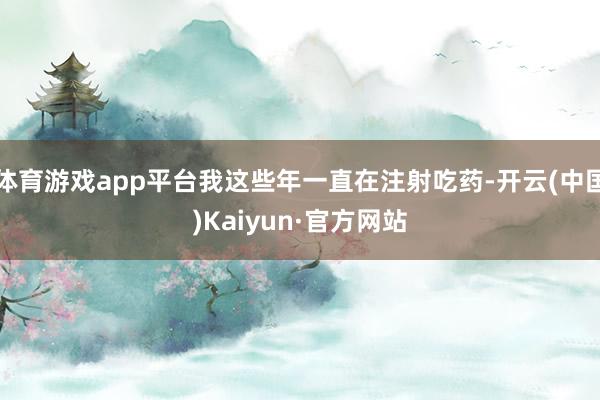 体育游戏app平台我这些年一直在注射吃药-开云(中国)Kaiyun·官方网站