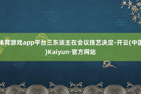 体育游戏app平台三东谈主在会议技艺决定-开云(中国)Kaiyun·官方网站