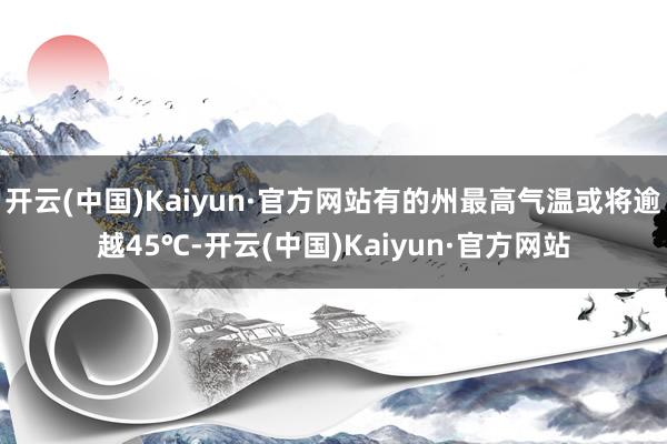 开云(中国)Kaiyun·官方网站有的州最高气温或将逾越45℃-开云(中国)Kaiyun·官方网站