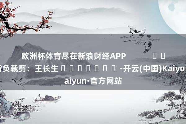 欧洲杯体育尽在新浪财经APP            						背负裁剪：王长生 							-开云(中国)Kaiyun·官方网站