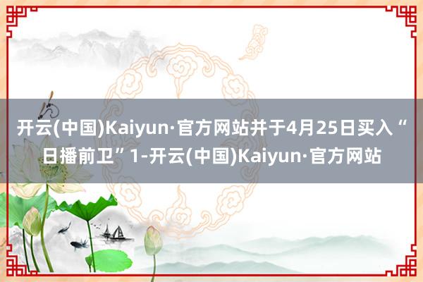 开云(中国)Kaiyun·官方网站并于4月25日买入“日播前卫”1-开云(中国)Kaiyun·官方网站