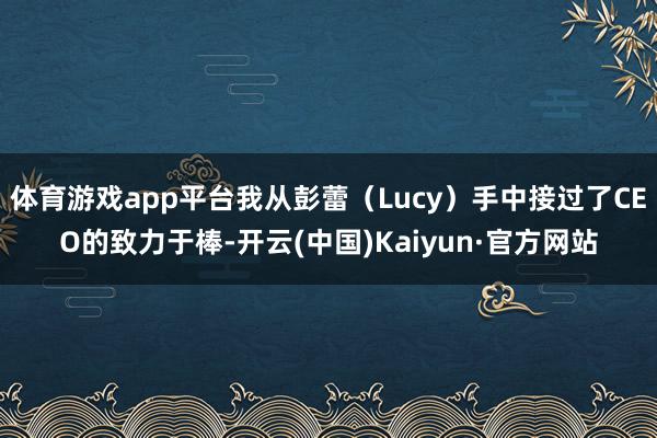 体育游戏app平台我从彭蕾（Lucy）手中接过了CEO的致力于棒-开云(中国)Kaiyun·官方网站