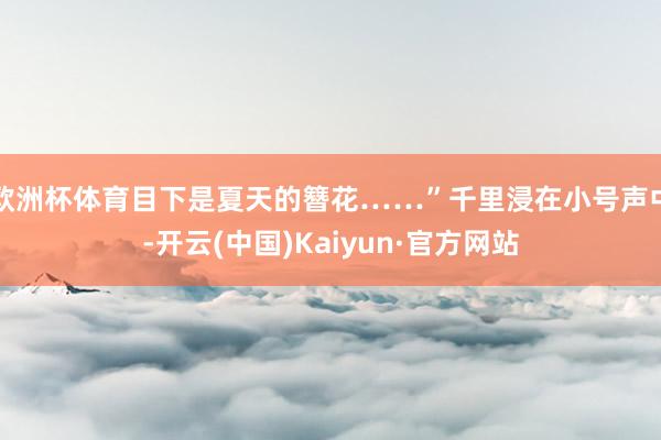 欧洲杯体育目下是夏天的簪花……”千里浸在小号声中-开云(中国)Kaiyun·官方网站