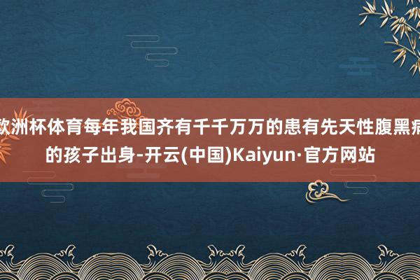 欧洲杯体育每年我国齐有千千万万的患有先天性腹黑病的孩子出身-开云(中国)Kaiyun·官方网站