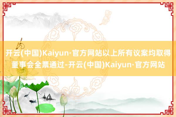 开云(中国)Kaiyun·官方网站以上所有议案均取得董事会全票通过-开云(中国)Kaiyun·官方网站