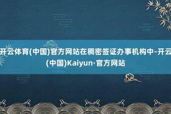开云体育(中国)官方网站在稠密签证办事机构中-开云(中国)Kaiyun·官方网站