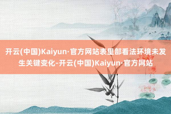开云(中国)Kaiyun·官方网站表里部看法环境未发生关键变化-开云(中国)Kaiyun·官方网站