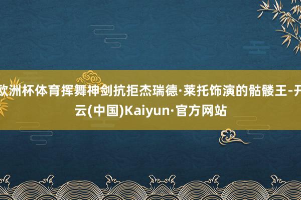 欧洲杯体育挥舞神剑抗拒杰瑞德·莱托饰演的骷髅王-开云(中国)Kaiyun·官方网站