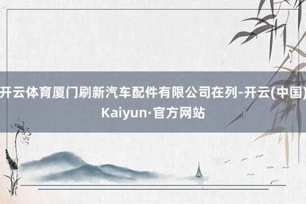 开云体育厦门刷新汽车配件有限公司在列-开云(中国)Kaiyun·官方网站