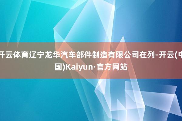 开云体育辽宁龙华汽车部件制造有限公司在列-开云(中国)Kaiyun·官方网站
