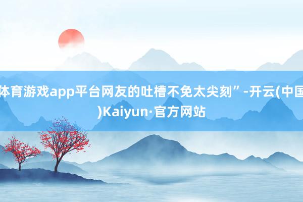 体育游戏app平台网友的吐槽不免太尖刻”-开云(中国)Kaiyun·官方网站