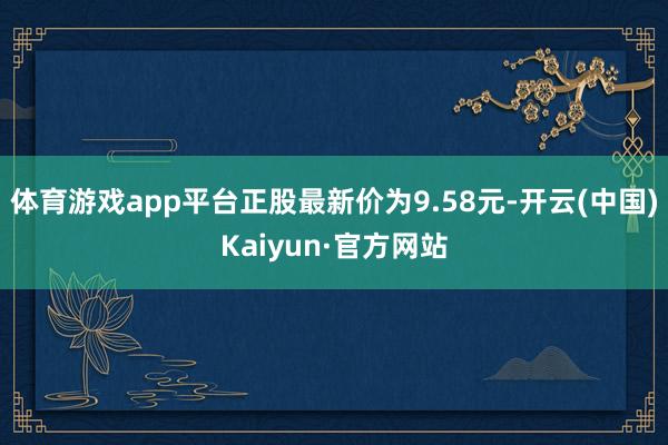 体育游戏app平台正股最新价为9.58元-开云(中国)Kaiyun·官方网站