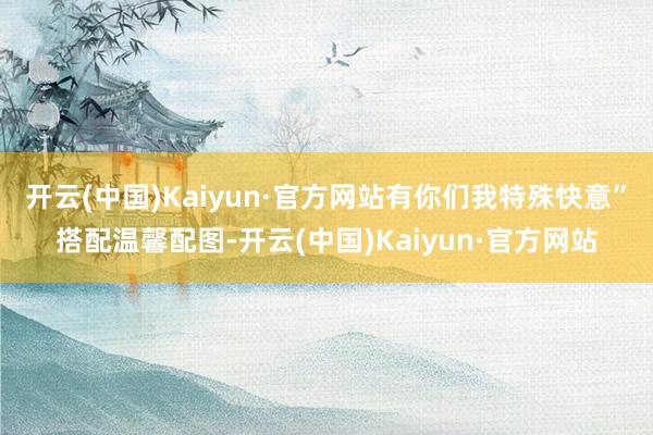 开云(中国)Kaiyun·官方网站有你们我特殊快意”搭配温馨配图-开云(中国)Kaiyun·官方网站
