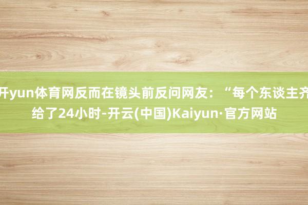 开yun体育网反而在镜头前反问网友：“每个东谈主齐给了24小时-开云(中国)Kaiyun·官方网站