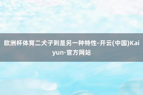 欧洲杯体育二犬子则是另一种特性-开云(中国)Kaiyun·官方网站