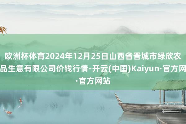 欧洲杯体育2024年12月25日山西省晋城市绿欣农居品生意有限公司价钱行情-开云(中国)Kaiyun·官方网站