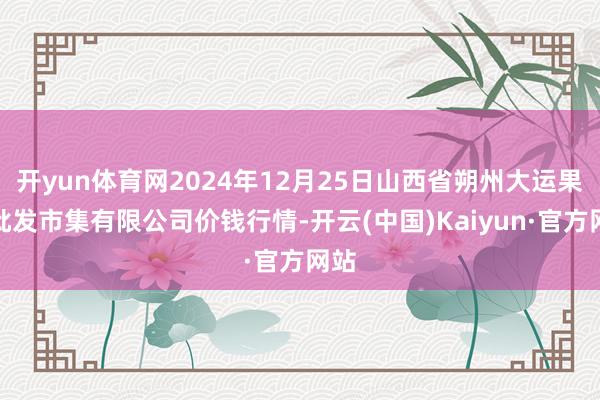 开yun体育网2024年12月25日山西省朔州大运果菜批发市集有限公司价钱行情-开云(中国)Kaiyun·官方网站