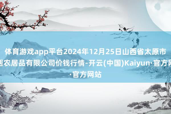 体育游戏app平台2024年12月25日山西省太原市河西农居品有限公司价钱行情-开云(中国)Kaiyun·官方网站