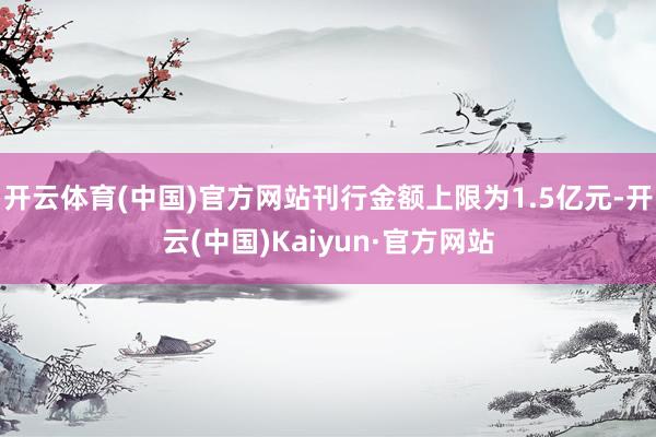 开云体育(中国)官方网站刊行金额上限为1.5亿元-开云(中国)Kaiyun·官方网站