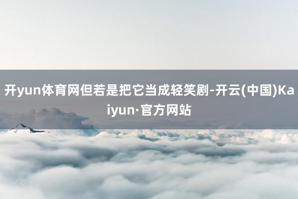 开yun体育网但若是把它当成轻笑剧-开云(中国)Kaiyun·官方网站
