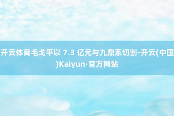 开云体育毛戈平以 7.3 亿元与九鼎系切割-开云(中国)Kaiyun·官方网站