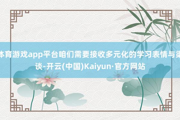 体育游戏app平台咱们需要接收多元化的学习表情与渠谈-开云(中国)Kaiyun·官方网站