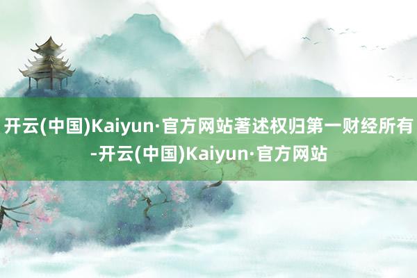 开云(中国)Kaiyun·官方网站著述权归第一财经所有-开云(中国)Kaiyun·官方网站