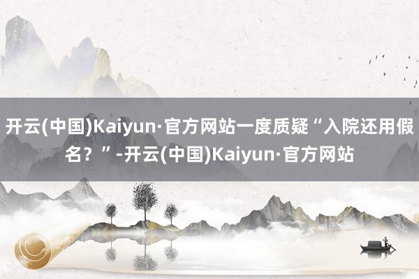 开云(中国)Kaiyun·官方网站一度质疑“入院还用假名？”-开云(中国)Kaiyun·官方网站