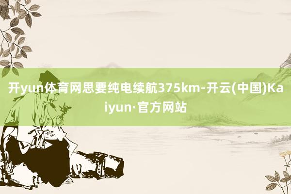 开yun体育网思要纯电续航375km-开云(中国)Kaiyun·官方网站