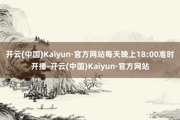 开云(中国)Kaiyun·官方网站每天晚上18:00准时开播-开云(中国)Kaiyun·官方网站